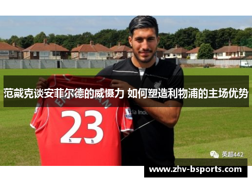 范戴克谈安菲尔德的威慑力 如何塑造利物浦的主场优势 范戴克谈安菲尔德的威慑力 如何塑造利物浦的主场优势