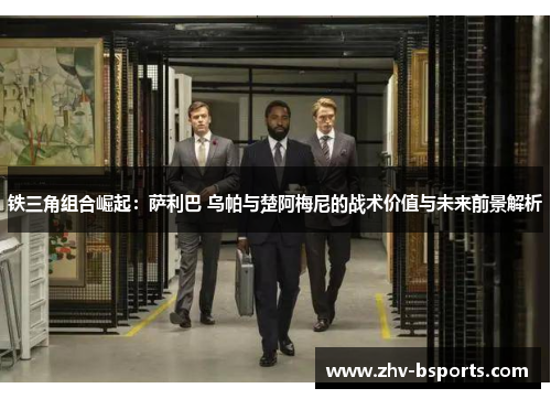 铁三角组合崛起：萨利巴 乌帕与楚阿梅尼的战术价值与未来前景解析