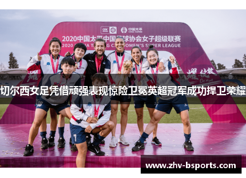 切尔西女足凭借顽强表现惊险卫冕英超冠军成功捍卫荣耀