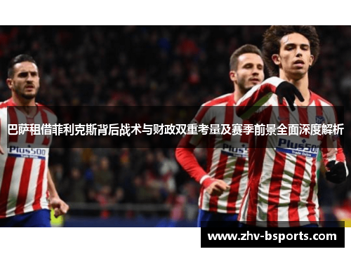 巴萨租借菲利克斯背后战术与财政双重考量及赛季前景全面深度解析